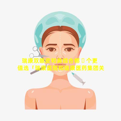 瑞康双眼皮和鼻综合哪 ☘ 个更值选「瑞康医院和瑞康医药集团关系」